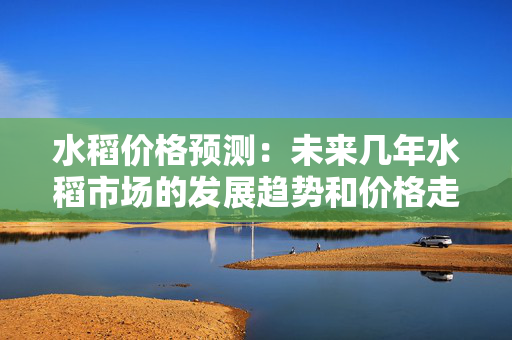 水稻价格预测：未来几年水稻市场的发展趋势和价格走势