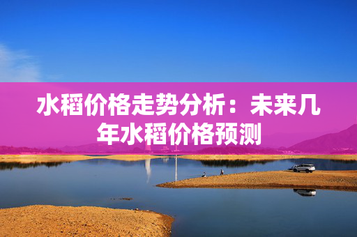 水稻价格走势分析：未来几年水稻价格预测