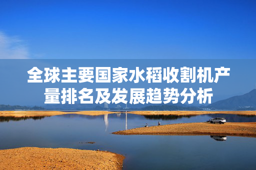全球主要国家水稻收割机产量排名及发展趋势分析