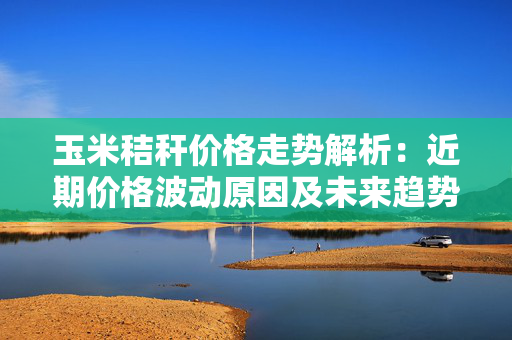 玉米秸秆价格走势解析：近期价格波动原因及未来趋势预测