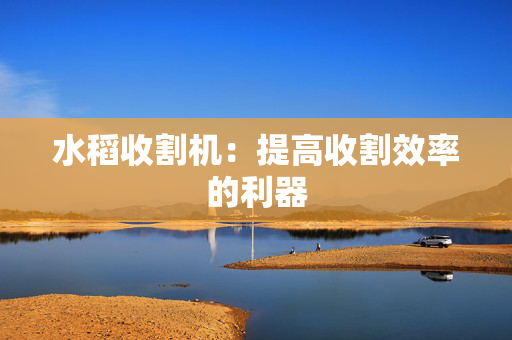 水稻收割机：提高收割效率的利器