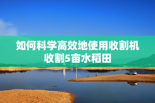 如何科学高效地使用收割机收割5亩水稻田