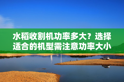 水稻收割机功率多大？选择适合的机型需注意功率大小