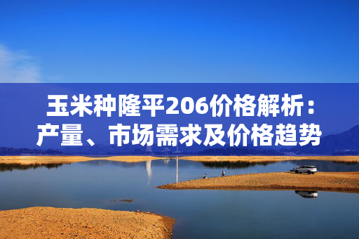 玉米种隆平206价格解析：产量、市场需求及价格趋势