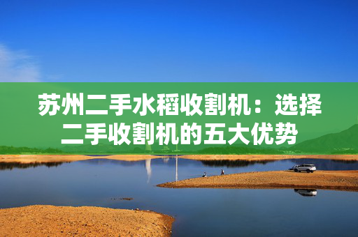 苏州二手水稻收割机：选择二手收割机的五大优势