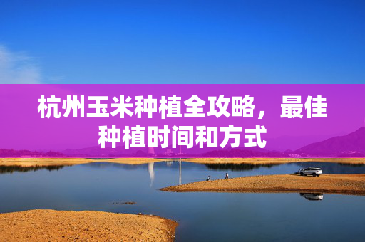 杭州玉米种植全攻略，最佳种植时间和方式