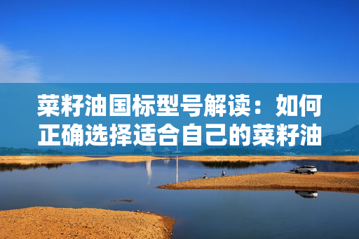 菜籽油国标型号解读：如何正确选择适合自己的菜籽油？
