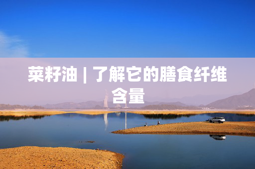 菜籽油 | 了解它的膳食纤维含量
