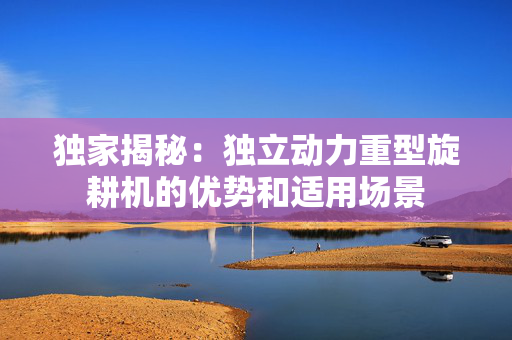 独家揭秘：独立动力重型旋耕机的优势和适用场景