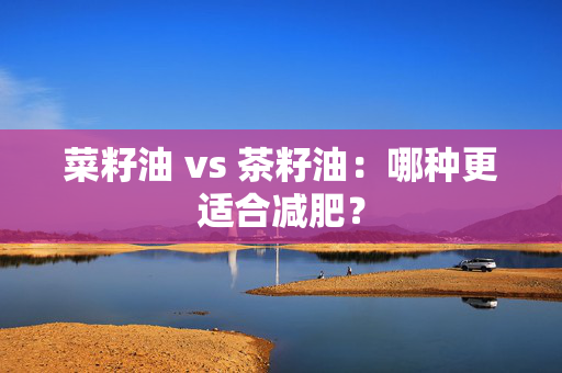 菜籽油 vs 茶籽油：哪种更适合减肥？