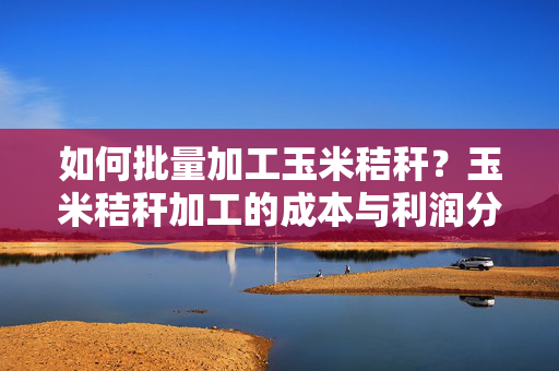 如何批量加工玉米秸秆？玉米秸秆加工的成本与利润分析