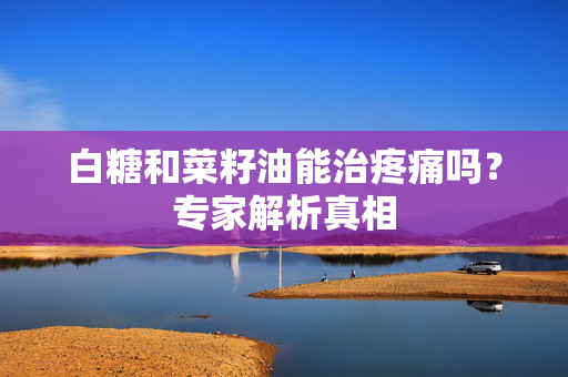 白糖和菜籽油能治疼痛吗？专家解析真相
