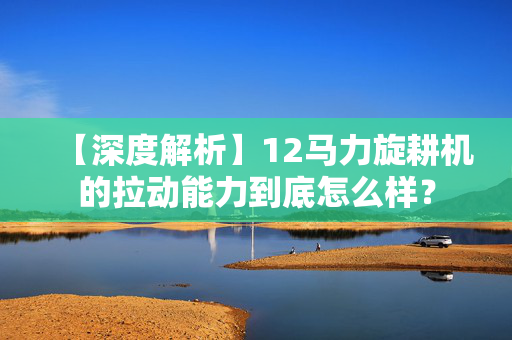 【深度解析】12马力旋耕机的拉动能力到底怎么样？