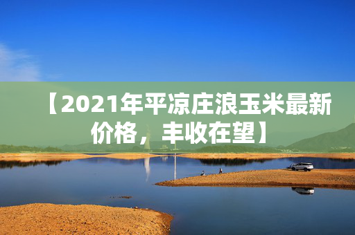 【2021年平凉庄浪玉米最新价格，丰收在望】