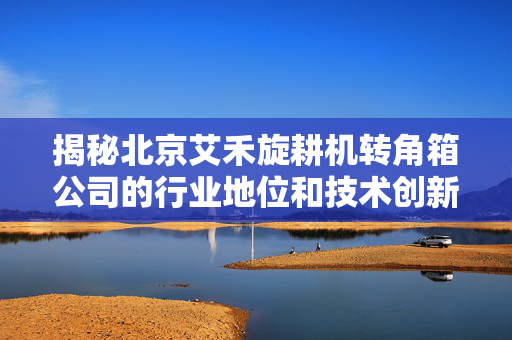 揭秘北京艾禾旋耕机转角箱公司的行业地位和技术创新