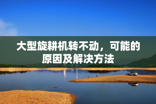 大型旋耕机转不动，可能的原因及解决方法