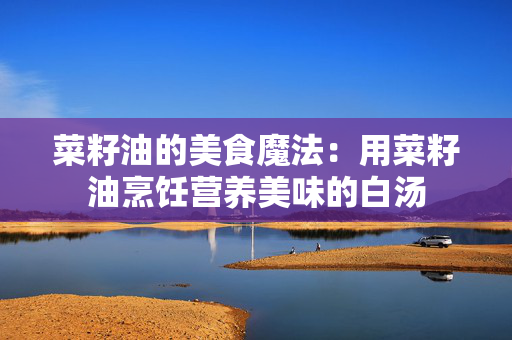 菜籽油的美食魔法：用菜籽油烹饪营养美味的白汤
