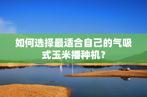 如何选择最适合自己的气吸式玉米播种机？