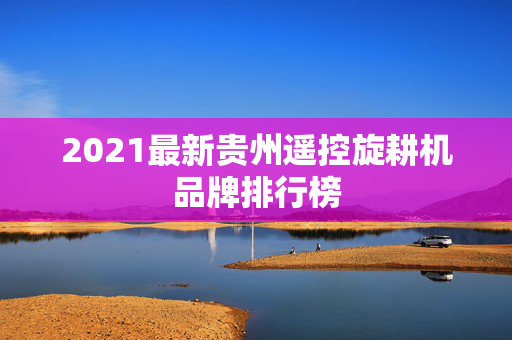 2021最新贵州遥控旋耕机品牌排行榜