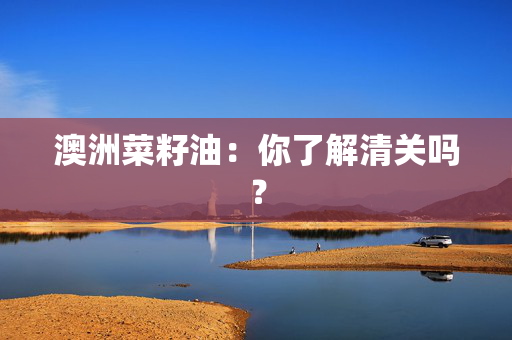 澳洲菜籽油：你了解清关吗？