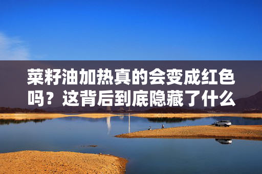 菜籽油加热真的会变成红色吗？这背后到底隐藏了什么
