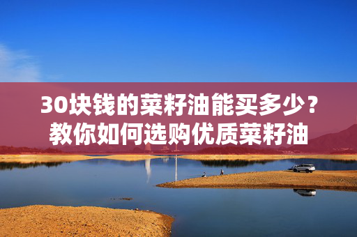 30块钱的菜籽油能买多少？教你如何选购优质菜籽油