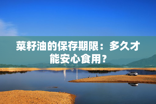 菜籽油的保存期限：多久才能安心食用？