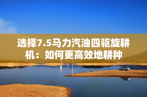 选择7.5马力汽油四驱旋耕机：如何更高效地耕种
