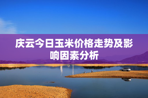 庆云今日玉米价格走势及影响因素分析