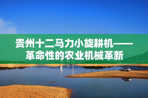贵州十二马力小旋耕机——革命性的农业机械革新
