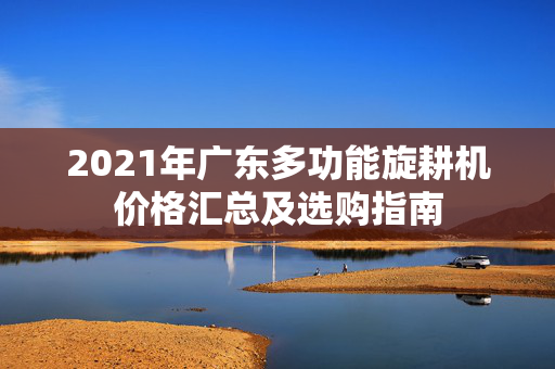2021年广东多功能旋耕机价格汇总及选购指南