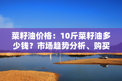 菜籽油价格：10斤菜籽油多少钱？市场趋势分析、购买建议