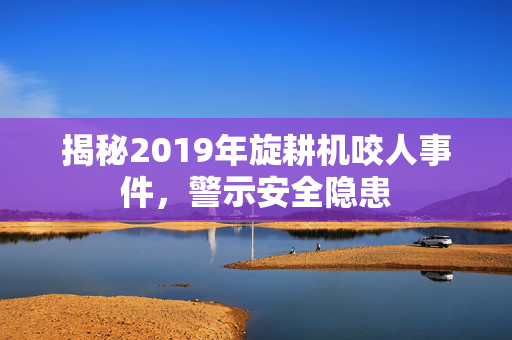揭秘2019年旋耕机咬人事件，警示安全隐患