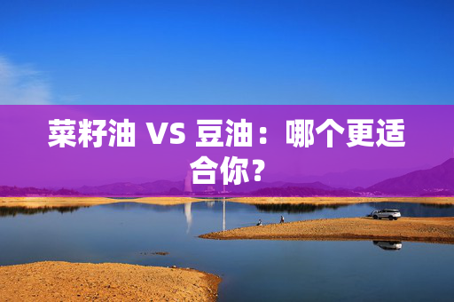 菜籽油 VS 豆油：哪个更适合你？