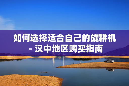 如何选择适合自己的旋耕机 - 汉中地区购买指南
