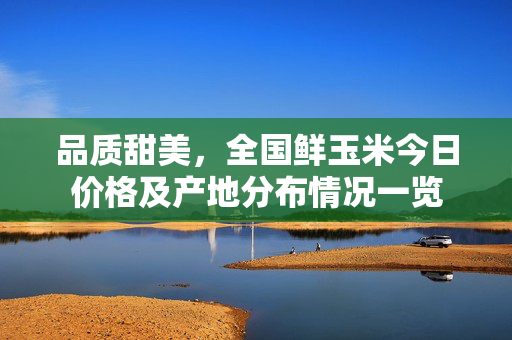 品质甜美，全国鲜玉米今日价格及产地分布情况一览