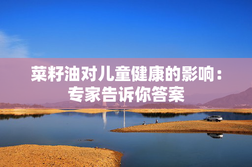 菜籽油对儿童健康的影响：专家告诉你答案