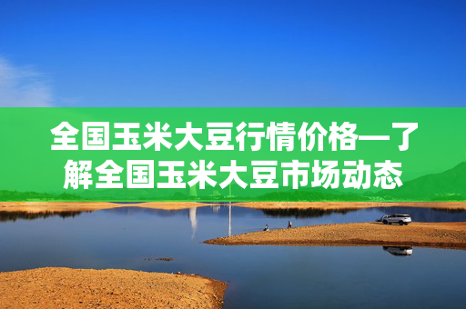 全国玉米大豆行情价格—了解全国玉米大豆市场动态
