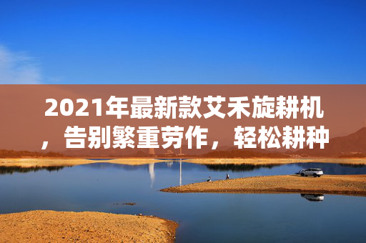 2021年最新款艾禾旋耕机，告别繁重劳作，轻松耕种！