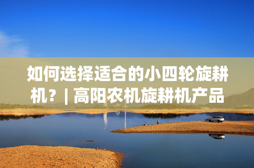 如何选择适合的小四轮旋耕机？| 高阳农机旋耕机产品评测