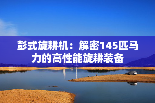 彭式旋耕机：解密145匹马力的高性能旋耕装备