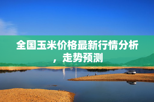 全国玉米价格最新行情分析，走势预测