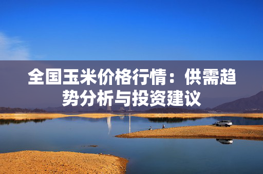 全国玉米价格行情：供需趋势分析与投资建议
