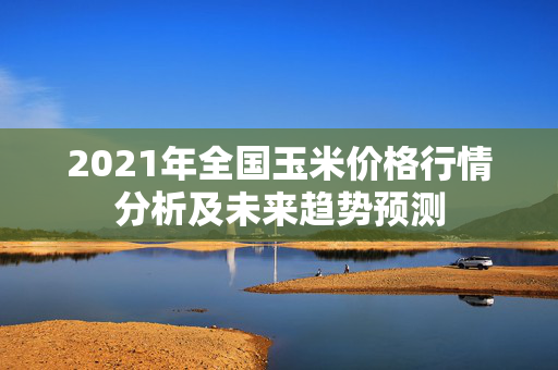 2021年全国玉米价格行情分析及未来趋势预测