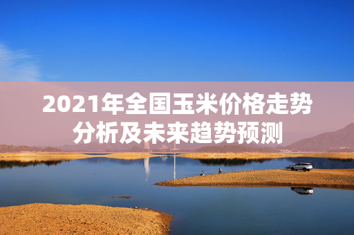 2021年全国玉米价格走势分析及未来趋势预测