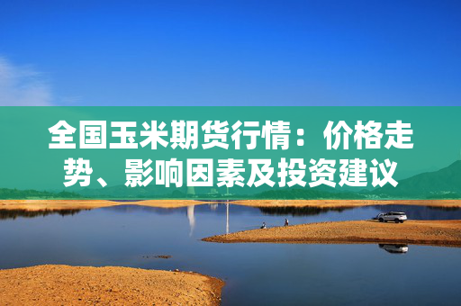 全国玉米期货行情：价格走势、影响因素及投资建议