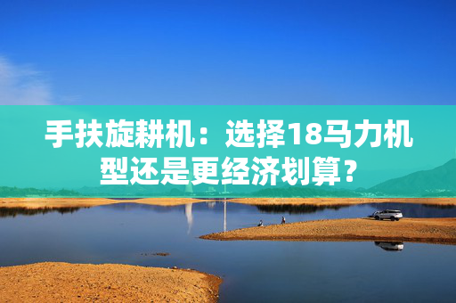 手扶旋耕机：选择18马力机型还是更经济划算？