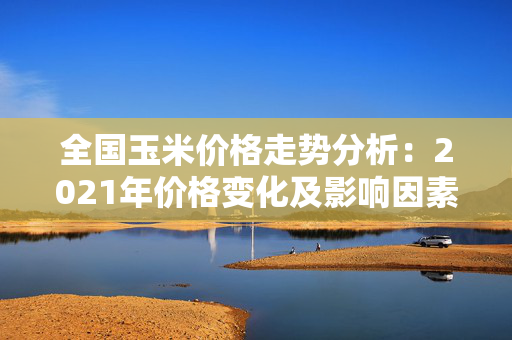 全国玉米价格走势分析：2021年价格变化及影响因素