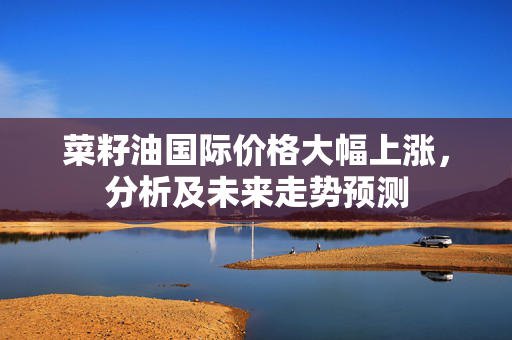 菜籽油国际价格大幅上涨，分析及未来走势预测