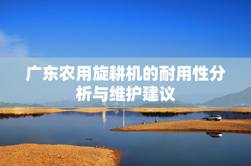 广东农用旋耕机的耐用性分析与维护建议
